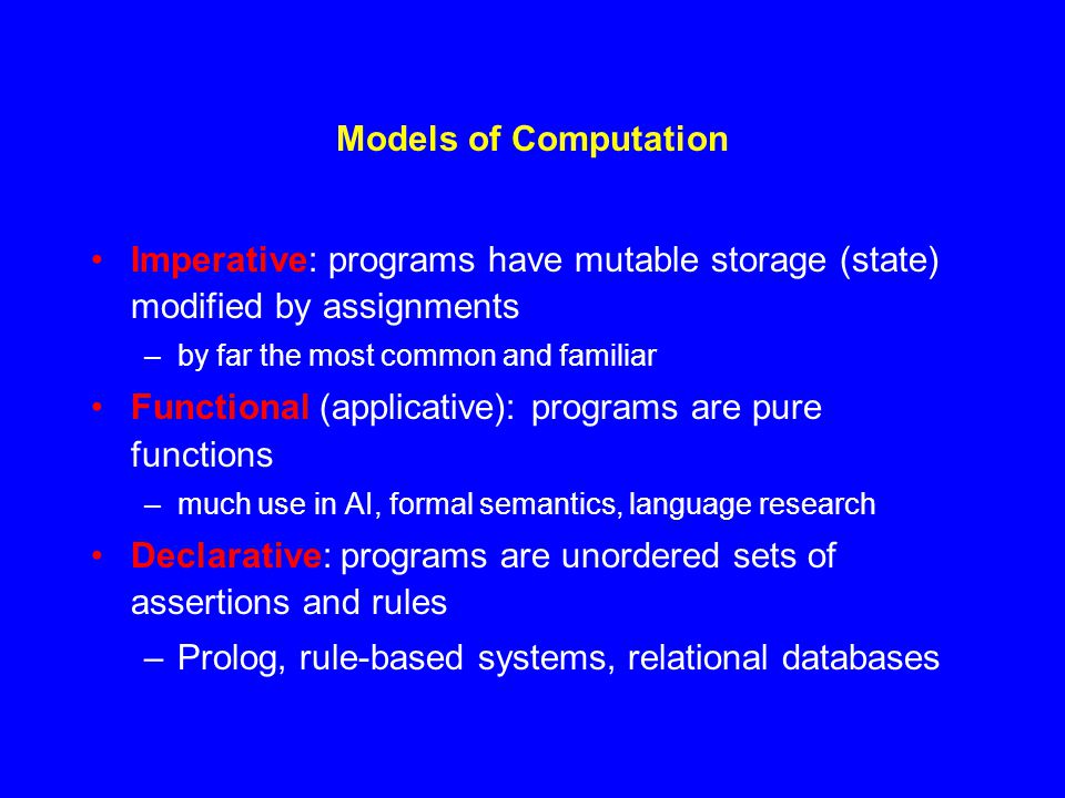 Models of Computation Imperative: programs have mutable storage (state) modified by assignments –by far the most common and familiar Functional (applicative): programs are pure functions –much use in AI, formal semantics, language research Declarative: programs are unordered sets of assertions and rules –Prolog, rule-based systems, relational databases