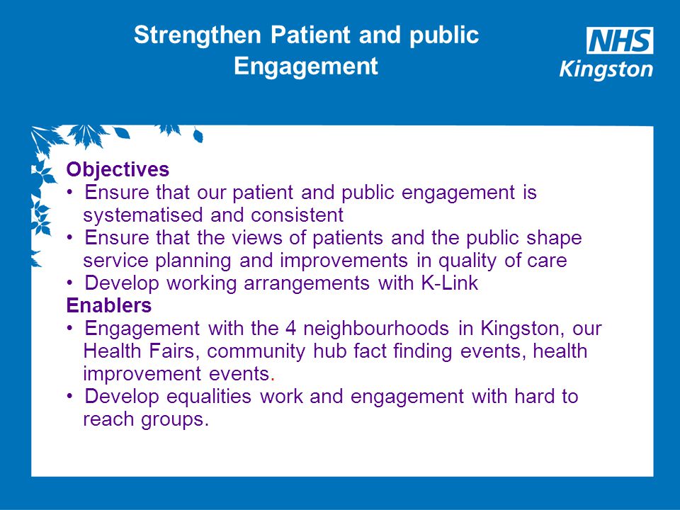 Strengthen Patient and public Engagement Objectives Ensure that our patient and public engagement is systematised and consistent Ensure that the views of patients and the public shape service planning and improvements in quality of care Develop working arrangements with K-Link Enablers Engagement with the 4 neighbourhoods in Kingston, our Health Fairs, community hub fact finding events, health improvement events.