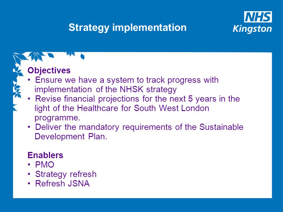 Strategy implementation Objectives Ensure we have a system to track progress with implementation of the NHSK strategy Revise financial projections for the next 5 years in the light of the Healthcare for South West London programme.