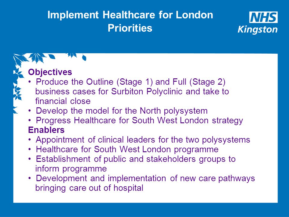 Implement Healthcare for London Priorities Objectives Produce the Outline (Stage 1) and Full (Stage 2) business cases for Surbiton Polyclinic and take to financial close Develop the model for the North polysystem Progress Healthcare for South West London strategy Enablers Appointment of clinical leaders for the two polysystems Healthcare for South West London programme Establishment of public and stakeholders groups to inform programme Development and implementation of new care pathways bringing care out of hospital