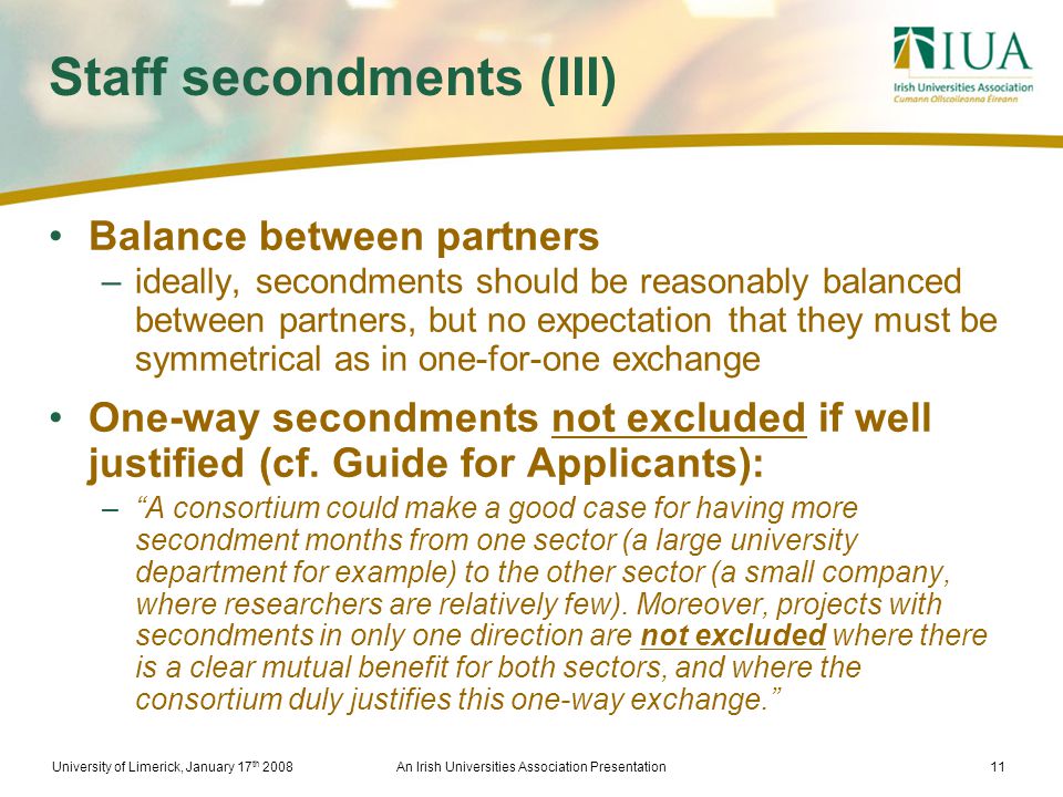University of Limerick, January 17 th 2008An Irish Universities Association Presentation11 Staff secondments (III) Balance between partners –ideally, secondments should be reasonably balanced between partners, but no expectation that they must be symmetrical as in one-for-one exchange One-way secondments not excluded if well justified (cf.
