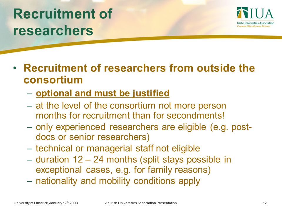 University of Limerick, January 17 th 2008An Irish Universities Association Presentation12 Recruitment of researchers Recruitment of researchers from outside the consortium –optional and must be justified –at the level of the consortium not more person months for recruitment than for secondments.