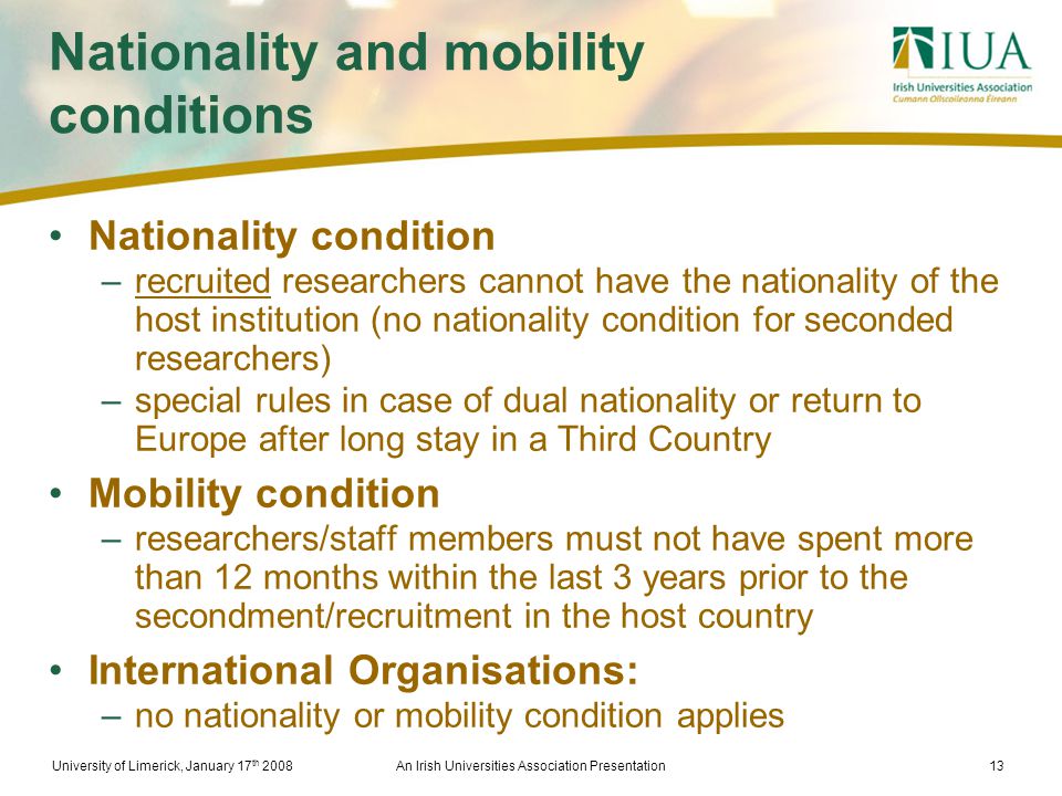 University of Limerick, January 17 th 2008An Irish Universities Association Presentation13 Nationality and mobility conditions Nationality condition –recruited researchers cannot have the nationality of the host institution (no nationality condition for seconded researchers) –special rules in case of dual nationality or return to Europe after long stay in a Third Country Mobility condition –researchers/staff members must not have spent more than 12 months within the last 3 years prior to the secondment/recruitment in the host country International Organisations: –no nationality or mobility condition applies