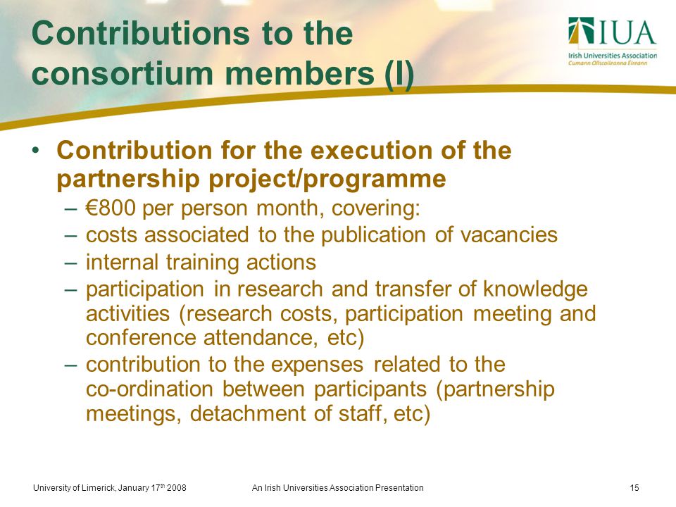 University of Limerick, January 17 th 2008An Irish Universities Association Presentation15 Contributions to the consortium members (I) Contribution for the execution of the partnership project/programme –€800 per person month, covering: –costs associated to the publication of vacancies –internal training actions –participation in research and transfer of knowledge activities (research costs, participation meeting and conference attendance, etc) –contribution to the expenses related to the co-ordination between participants (partnership meetings, detachment of staff, etc)