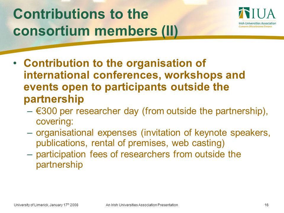 University of Limerick, January 17 th 2008An Irish Universities Association Presentation16 Contributions to the consortium members (II) Contribution to the organisation of international conferences, workshops and events open to participants outside the partnership –€300 per researcher day (from outside the partnership), covering: –organisational expenses (invitation of keynote speakers, publications, rental of premises, web casting) –participation fees of researchers from outside the partnership