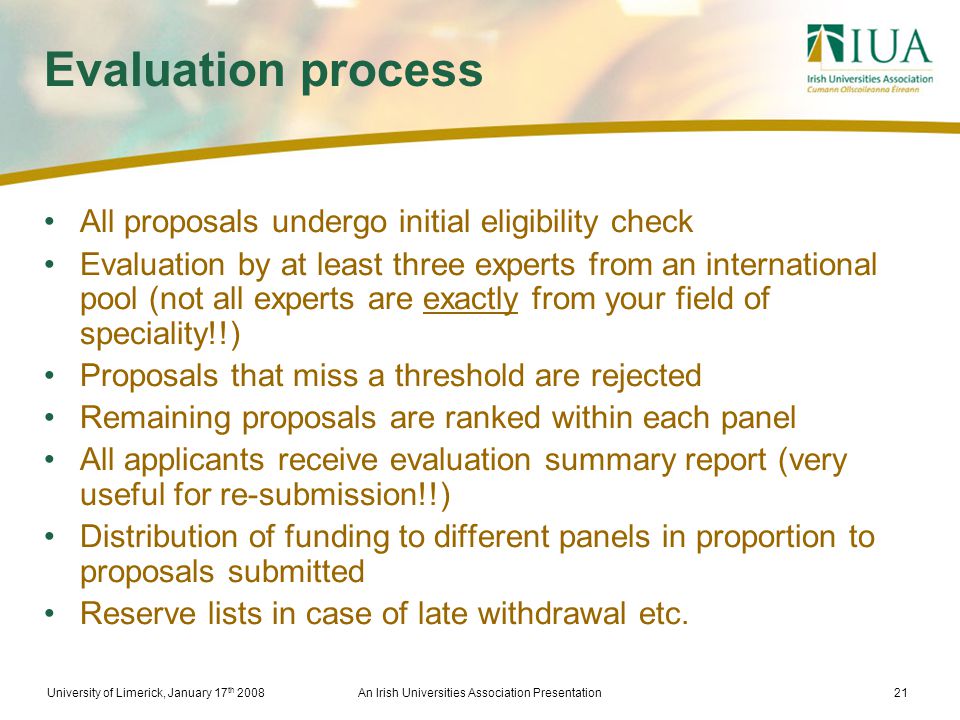 University of Limerick, January 17 th 2008An Irish Universities Association Presentation21 Evaluation process All proposals undergo initial eligibility check Evaluation by at least three experts from an international pool (not all experts are exactly from your field of speciality!!) Proposals that miss a threshold are rejected Remaining proposals are ranked within each panel All applicants receive evaluation summary report (very useful for re-submission!!) Distribution of funding to different panels in proportion to proposals submitted Reserve lists in case of late withdrawal etc.
