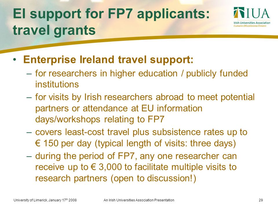 University of Limerick, January 17 th 2008An Irish Universities Association Presentation29 EI support for FP7 applicants: travel grants Enterprise Ireland travel support: –for researchers in higher education / publicly funded institutions –for visits by Irish researchers abroad to meet potential partners or attendance at EU information days/workshops relating to FP7 –covers least-cost travel plus subsistence rates up to € 150 per day (typical length of visits: three days) –during the period of FP7, any one researcher can receive up to € 3,000 to facilitate multiple visits to research partners (open to discussion!)