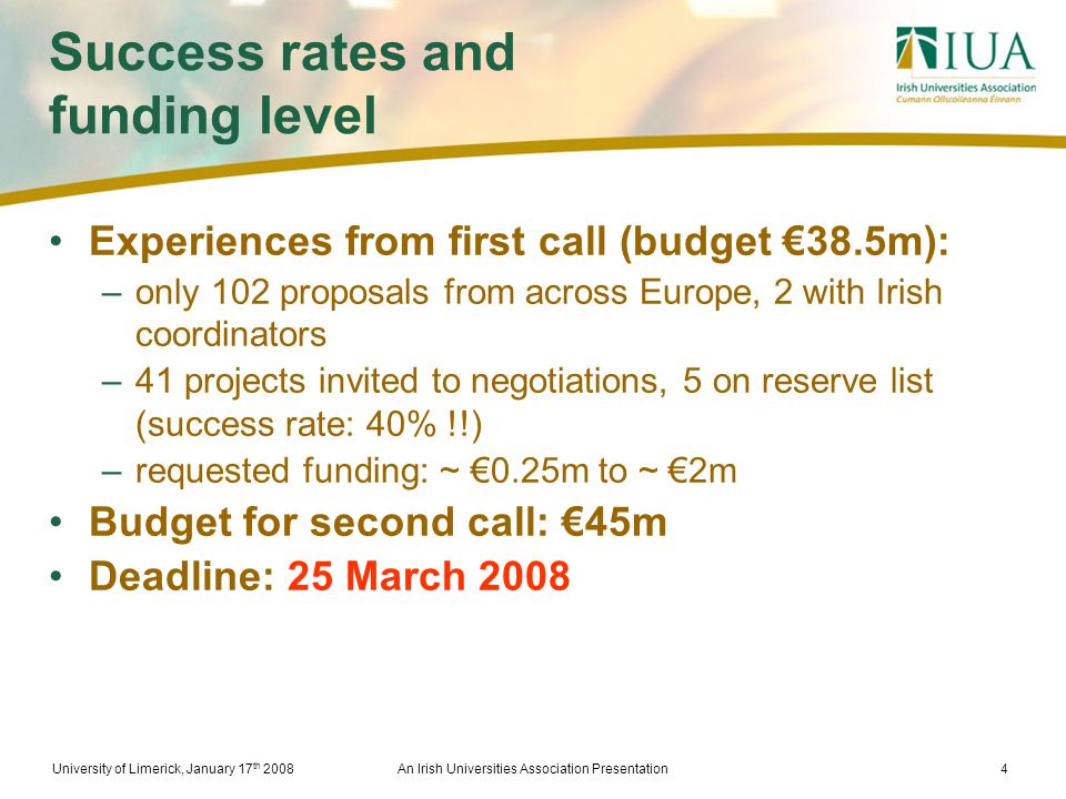 University of Limerick, January 17 th 2008An Irish Universities Association Presentation4 Success rates and funding level Experiences from first call (budget €38.5m): –only 102 proposals from across Europe, 2 with Irish coordinators –41 projects invited to negotiations, 5 on reserve list (success rate: 40% !!) –requested funding: ~ €0.25m to ~ €2m Budget for second call: €45m Deadline: 25 March 2008