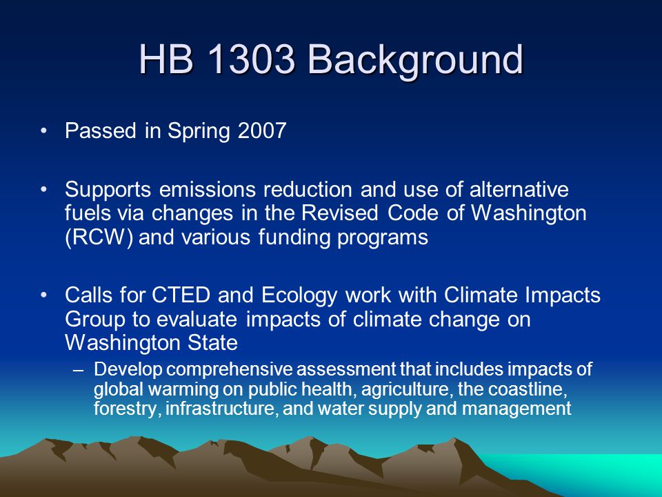 HB 1303 Background Passed in Spring 2007 Supports emissions reduction and use of alternative fuels via changes in the Revised Code of Washington (RCW) and various funding programs Calls for CTED and Ecology work with Climate Impacts Group to evaluate impacts of climate change on Washington State –Develop comprehensive assessment that includes impacts of global warming on public health, agriculture, the coastline, forestry, infrastructure, and water supply and management