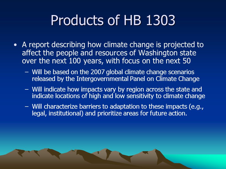 Products of HB 1303 A report describing how climate change is projected to affect the people and resources of Washington state over the next 100 years, with focus on the next 50 –Will be based on the 2007 global climate change scenarios released by the Intergovernmental Panel on Climate Change –Will indicate how impacts vary by region across the state and indicate locations of high and low sensitivity to climate change –Will characterize barriers to adaptation to these impacts (e.g., legal, institutional) and prioritize areas for future action.