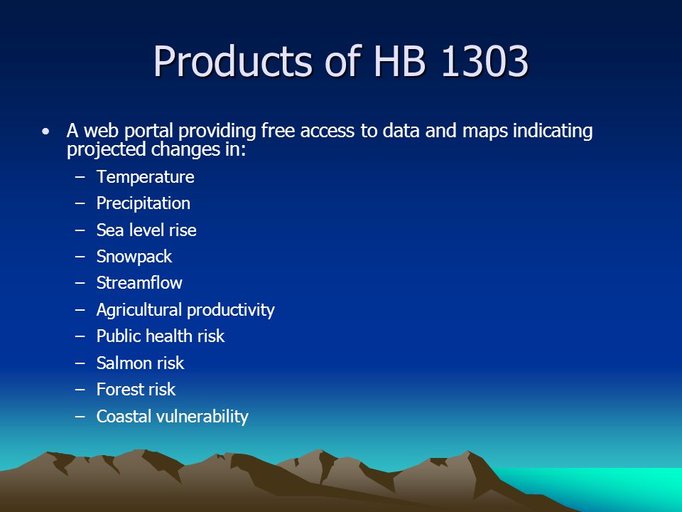 Products of HB 1303 A web portal providing free access to data and maps indicating projected changes in: –Temperature –Precipitation –Sea level rise –Snowpack –Streamflow –Agricultural productivity –Public health risk –Salmon risk –Forest risk –Coastal vulnerability