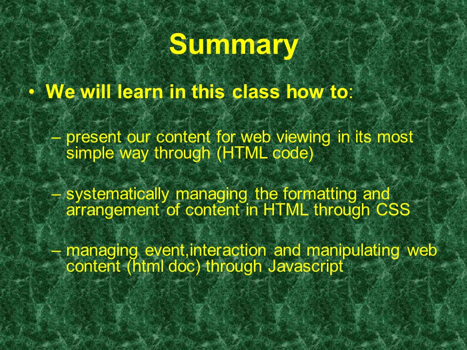 Summary We will learn in this class how to: –present our content for web viewing in its most simple way through (HTML code) –systematically managing the formatting and arrangement of content in HTML through CSS –managing event,interaction and manipulating web content (html doc) through Javascript