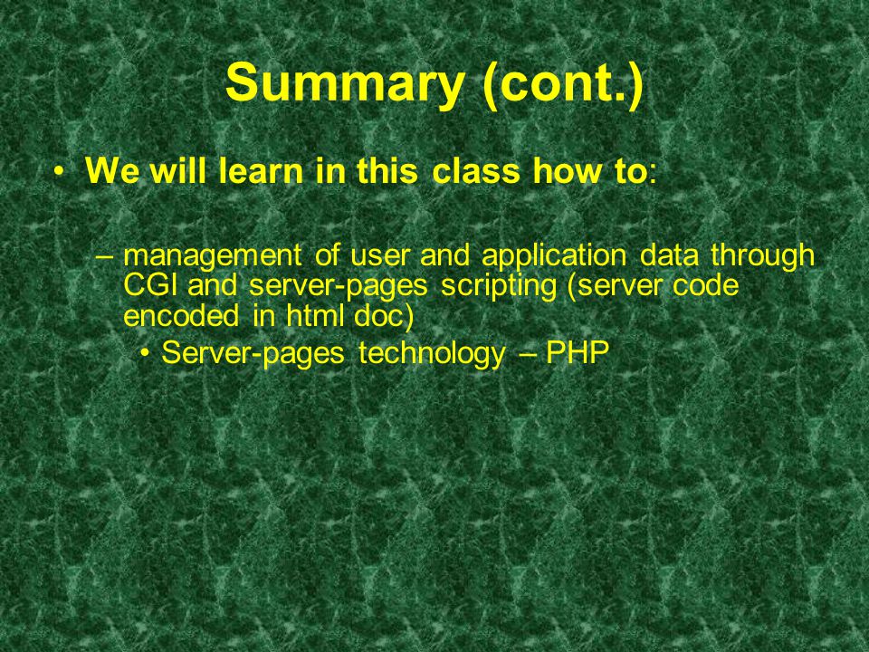 Summary (cont.) We will learn in this class how to: –management of user and application data through CGI and server-pages scripting (server code encoded in html doc) Server-pages technology – PHP