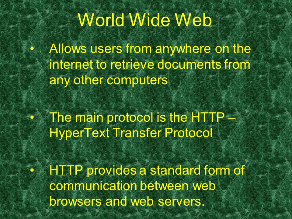 World Wide Web Allows users from anywhere on the internet to retrieve documents from any other computers The main protocol is the HTTP – HyperText Transfer Protocol HTTP provides a standard form of communication between web browsers and web servers.