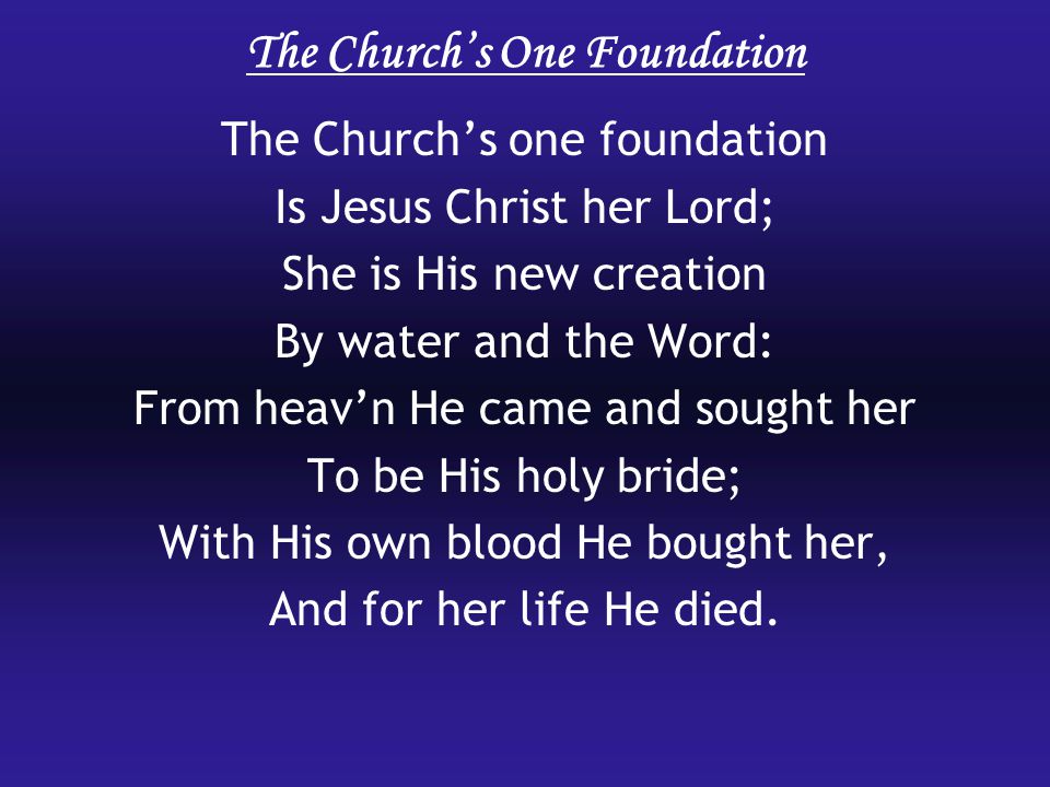 The Church’s One Foundation The Church’s one foundation Is Jesus Christ her Lord; She is His new creation By water and the Word: From heav’n He came and sought her To be His holy bride; With His own blood He bought her, And for her life He died.
