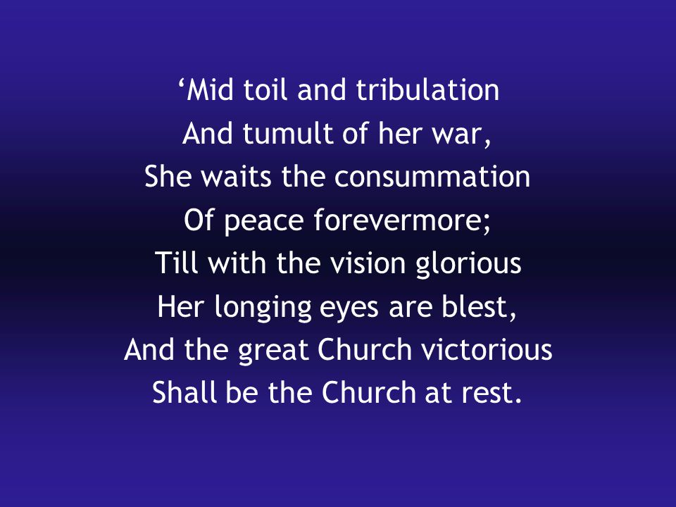 ‘Mid toil and tribulation And tumult of her war, She waits the consummation Of peace forevermore; Till with the vision glorious Her longing eyes are blest, And the great Church victorious Shall be the Church at rest.