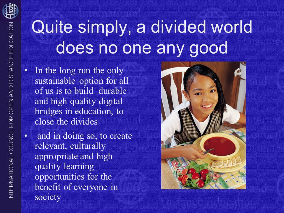 Quite simply, a divided world does no one any good In the long run the only sustainable option for all of us is to build durable and high quality digital bridges in education, to close the divides and in doing so, to create relevant, culturally appropriate and high quality learning opportunities for the benefit of everyone in society