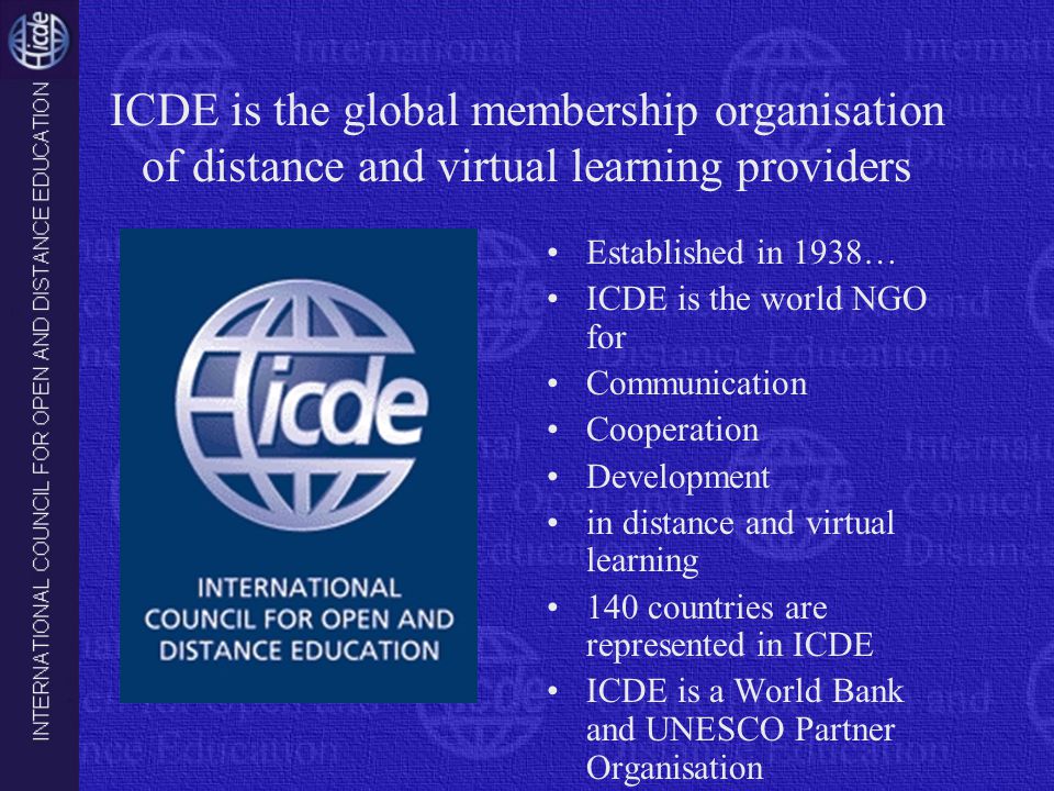 ICDE is the global membership organisation of distance and virtual learning providers Established in 1938… ICDE is the world NGO for Communication Cooperation Development in distance and virtual learning 140 countries are represented in ICDE ICDE is a World Bank and UNESCO Partner Organisation