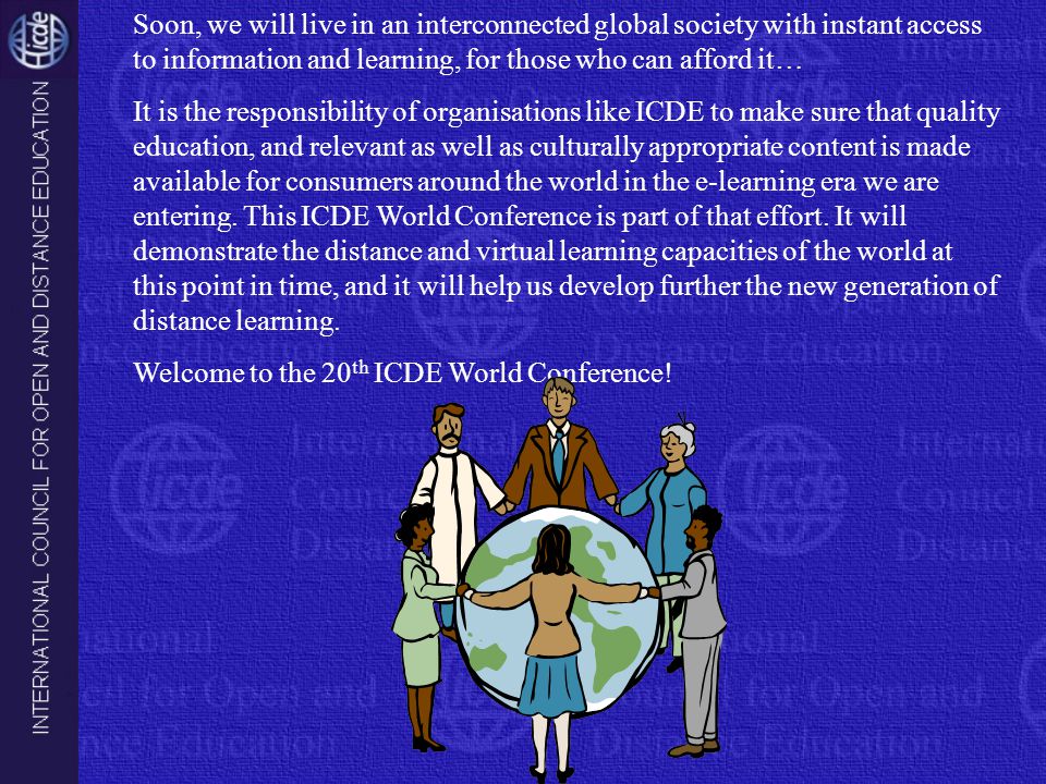 Soon, we will live in an interconnected global society with instant access to information and learning, for those who can afford it… It is the responsibility of organisations like ICDE to make sure that quality education, and relevant as well as culturally appropriate content is made available for consumers around the world in the e-learning era we are entering.
