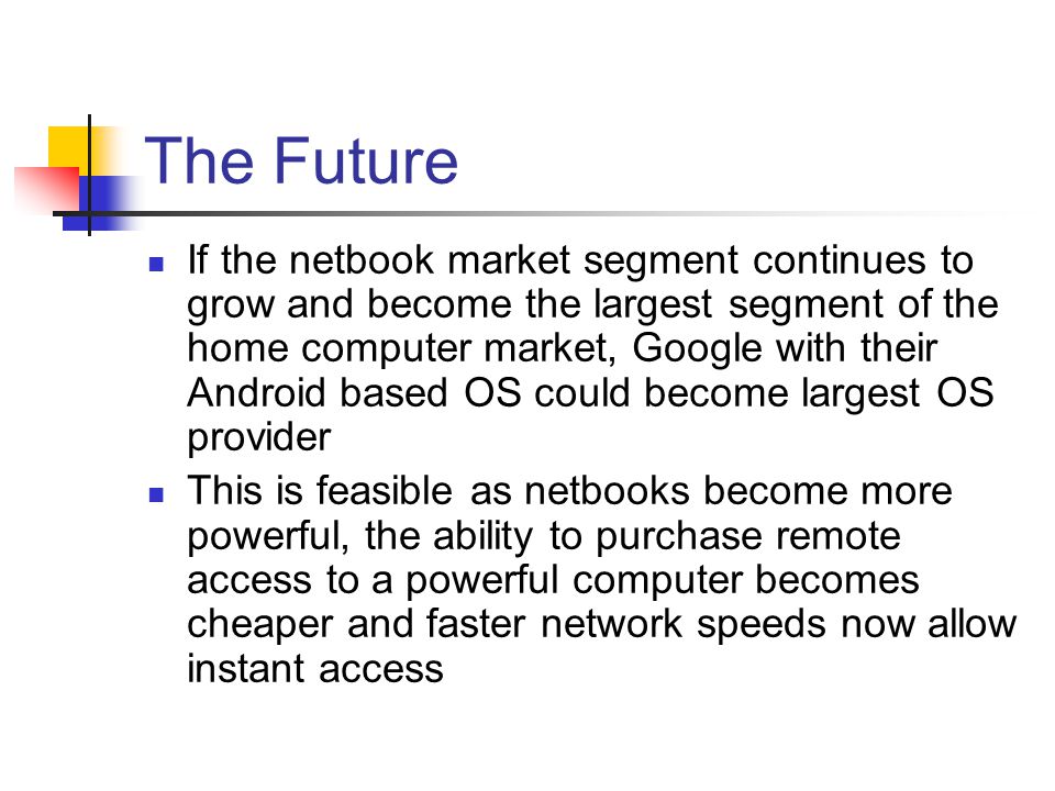 The Future If the netbook market segment continues to grow and become the largest segment of the home computer market, Google with their Android based OS could become largest OS provider This is feasible as netbooks become more powerful, the ability to purchase remote access to a powerful computer becomes cheaper and faster network speeds now allow instant access