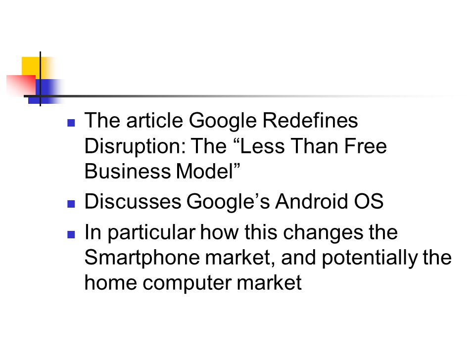 The article Google Redefines Disruption: The Less Than Free Business Model Discusses Google’s Android OS In particular how this changes the Smartphone market, and potentially the home computer market
