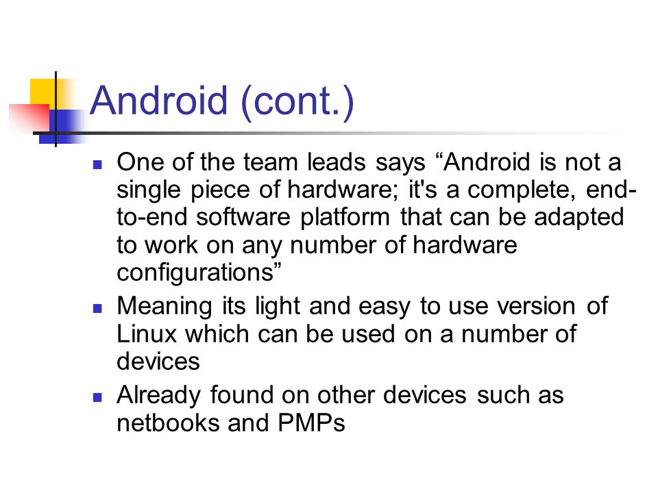 Android (cont.) One of the team leads says Android is not a single piece of hardware; it s a complete, end- to-end software platform that can be adapted to work on any number of hardware configurations Meaning its light and easy to use version of Linux which can be used on a number of devices Already found on other devices such as netbooks and PMPs