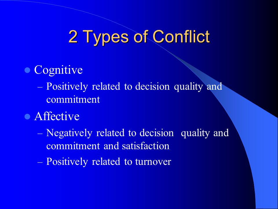 2 Types of Conflict Cognitive – Positively related to decision quality and commitment Affective – Negatively related to decision quality and commitment and satisfaction – Positively related to turnover