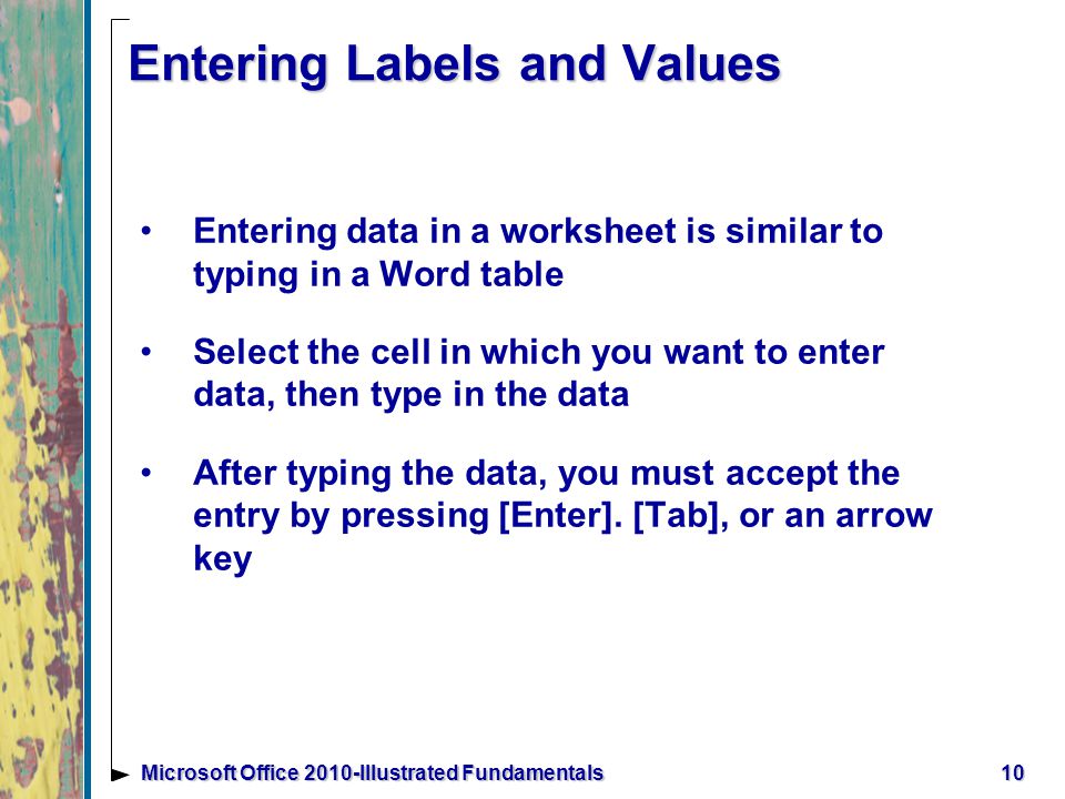 10Microsoft Office 2010-Illustrated Fundamentals Entering Labels and Values Entering data in a worksheet is similar to typing in a Word table Select the cell in which you want to enter data, then type in the data After typing the data, you must accept the entry by pressing [Enter].