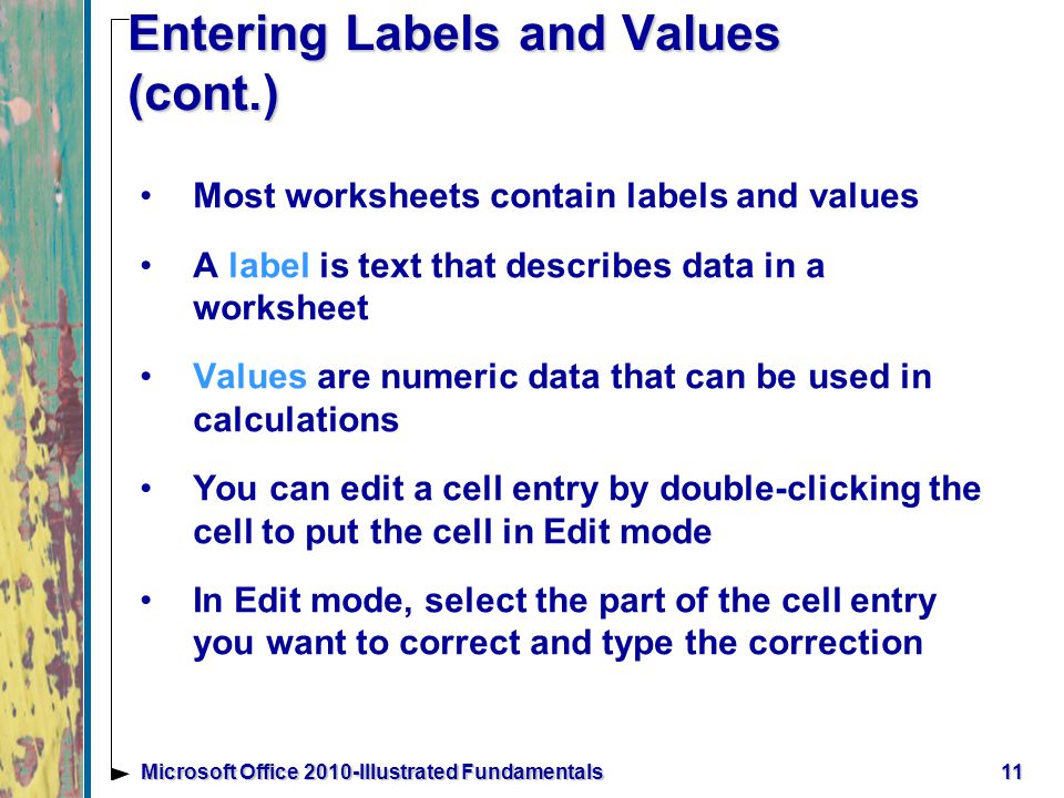 11Microsoft Office 2010-Illustrated Fundamentals Entering Labels and Values (cont.) Most worksheets contain labels and values A label is text that describes data in a worksheet Values are numeric data that can be used in calculations You can edit a cell entry by double-clicking the cell to put the cell in Edit mode In Edit mode, select the part of the cell entry you want to correct and type the correction