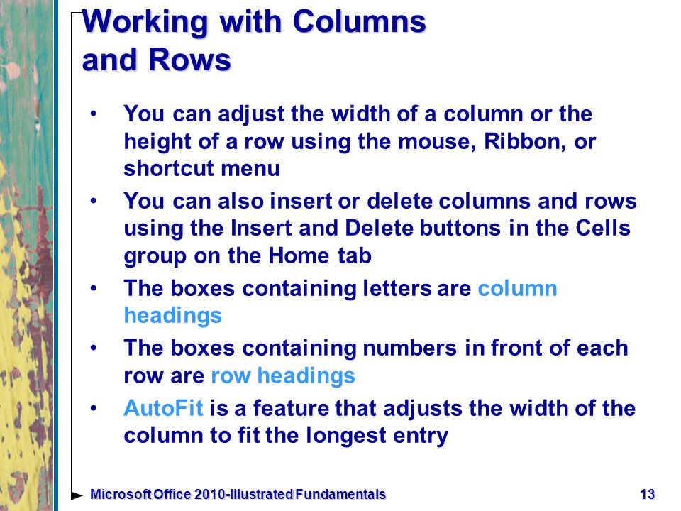 13Microsoft Office 2010-Illustrated Fundamentals Working with Columns and Rows You can adjust the width of a column or the height of a row using the mouse, Ribbon, or shortcut menu You can also insert or delete columns and rows using the Insert and Delete buttons in the Cells group on the Home tab The boxes containing letters are column headings The boxes containing numbers in front of each row are row headings AutoFit is a feature that adjusts the width of the column to fit the longest entry