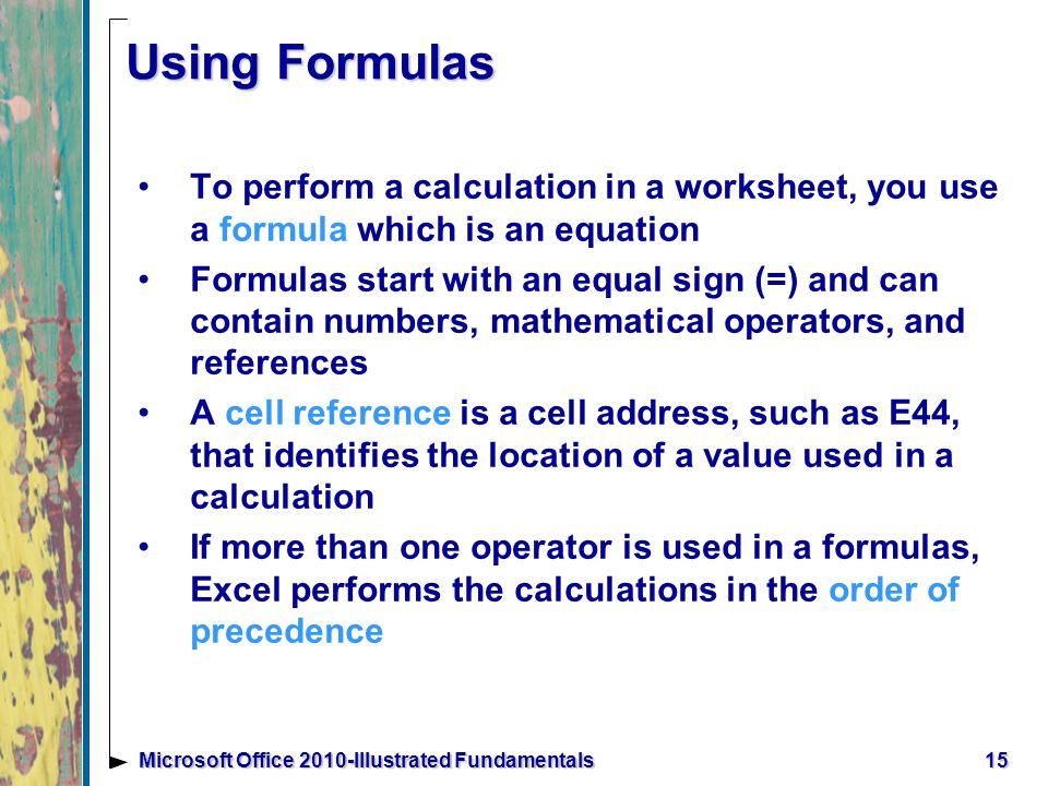15Microsoft Office 2010-Illustrated Fundamentals Using Formulas To perform a calculation in a worksheet, you use a formula which is an equation Formulas start with an equal sign (=) and can contain numbers, mathematical operators, and references A cell reference is a cell address, such as E44, that identifies the location of a value used in a calculation If more than one operator is used in a formulas, Excel performs the calculations in the order of precedence