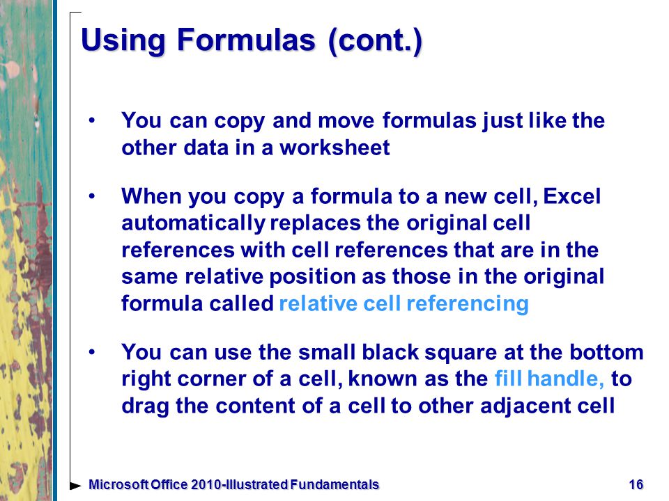 16Microsoft Office 2010-Illustrated Fundamentals Using Formulas (cont.) You can copy and move formulas just like the other data in a worksheet When you copy a formula to a new cell, Excel automatically replaces the original cell references with cell references that are in the same relative position as those in the original formula called relative cell referencing You can use the small black square at the bottom right corner of a cell, known as the fill handle, to drag the content of a cell to other adjacent cell
