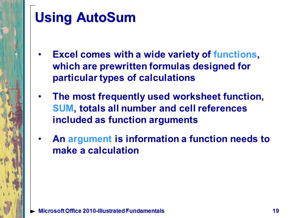 19Microsoft Office 2010-Illustrated Fundamentals Using AutoSum Excel comes with a wide variety of functions, which are prewritten formulas designed for particular types of calculations The most frequently used worksheet function, SUM, totals all number and cell references included as function arguments An argument is information a function needs to make a calculation
