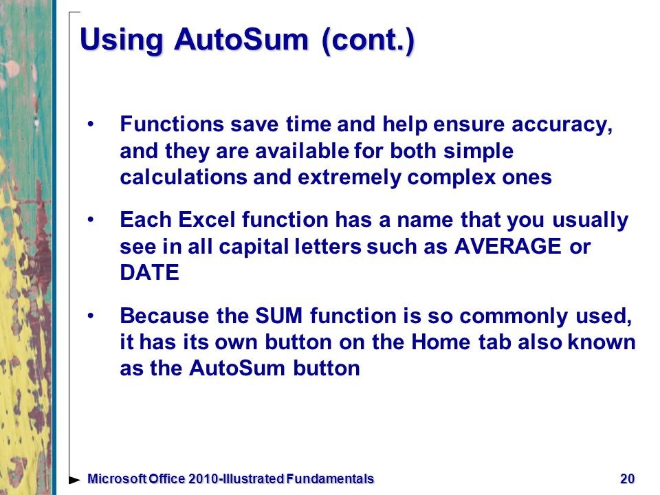 20Microsoft Office 2010-Illustrated Fundamentals Using AutoSum (cont.) Functions save time and help ensure accuracy, and they are available for both simple calculations and extremely complex ones Each Excel function has a name that you usually see in all capital letters such as AVERAGE or DATE Because the SUM function is so commonly used, it has its own button on the Home tab also known as the AutoSum button
