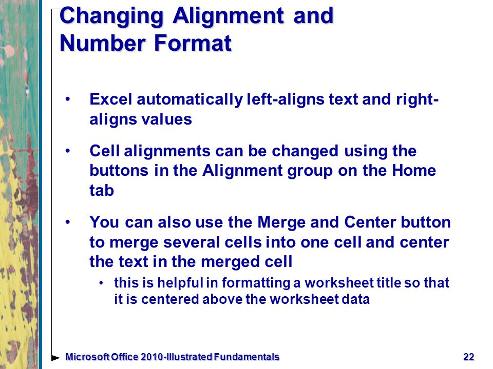 22Microsoft Office 2010-Illustrated Fundamentals Changing Alignment and Number Format Excel automatically left-aligns text and right- aligns values Cell alignments can be changed using the buttons in the Alignment group on the Home tab You can also use the Merge and Center button to merge several cells into one cell and center the text in the merged cell this is helpful in formatting a worksheet title so that it is centered above the worksheet data
