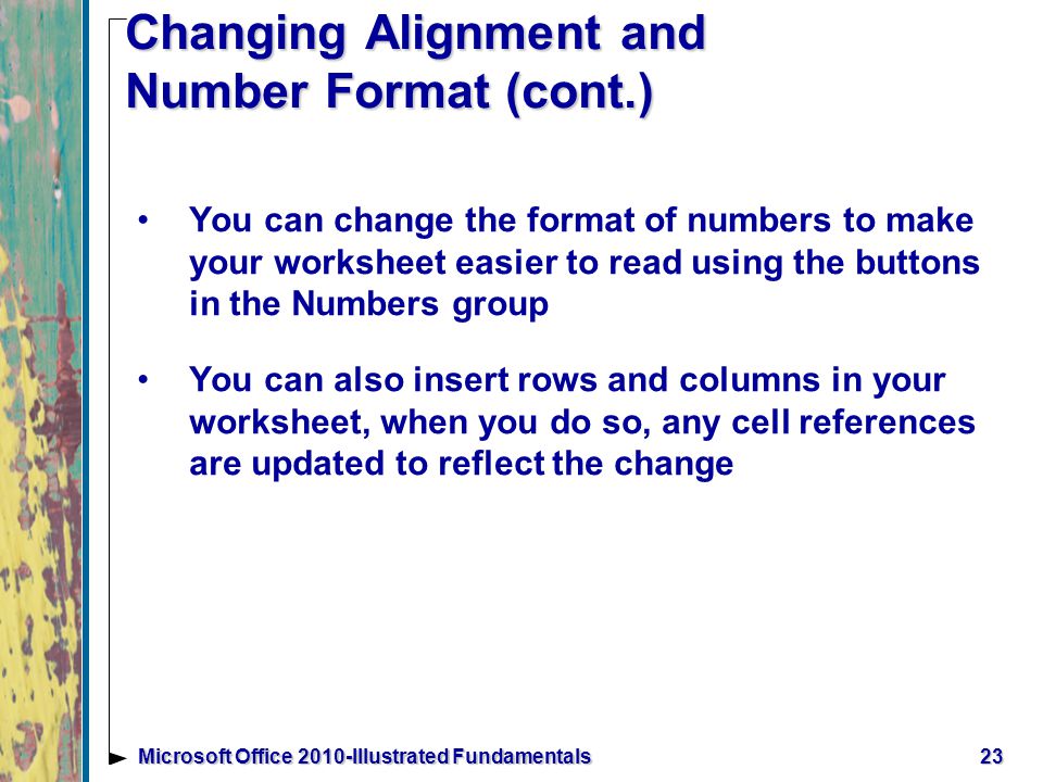 23Microsoft Office 2010-Illustrated Fundamentals Changing Alignment and Number Format (cont.) You can change the format of numbers to make your worksheet easier to read using the buttons in the Numbers group You can also insert rows and columns in your worksheet, when you do so, any cell references are updated to reflect the change