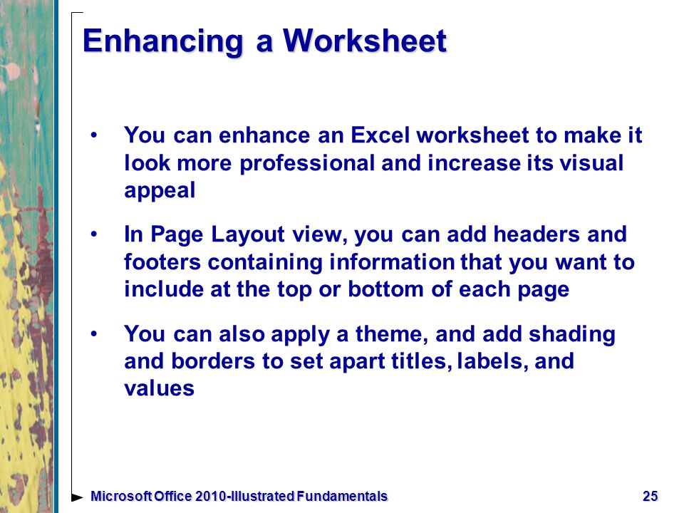 25Microsoft Office 2010-Illustrated Fundamentals Enhancing a Worksheet You can enhance an Excel worksheet to make it look more professional and increase its visual appeal In Page Layout view, you can add headers and footers containing information that you want to include at the top or bottom of each page You can also apply a theme, and add shading and borders to set apart titles, labels, and values