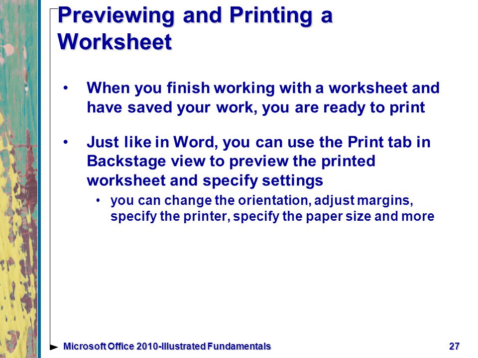 27Microsoft Office 2010-Illustrated Fundamentals Previewing and Printing a Worksheet When you finish working with a worksheet and have saved your work, you are ready to print Just like in Word, you can use the Print tab in Backstage view to preview the printed worksheet and specify settings you can change the orientation, adjust margins, specify the printer, specify the paper size and more