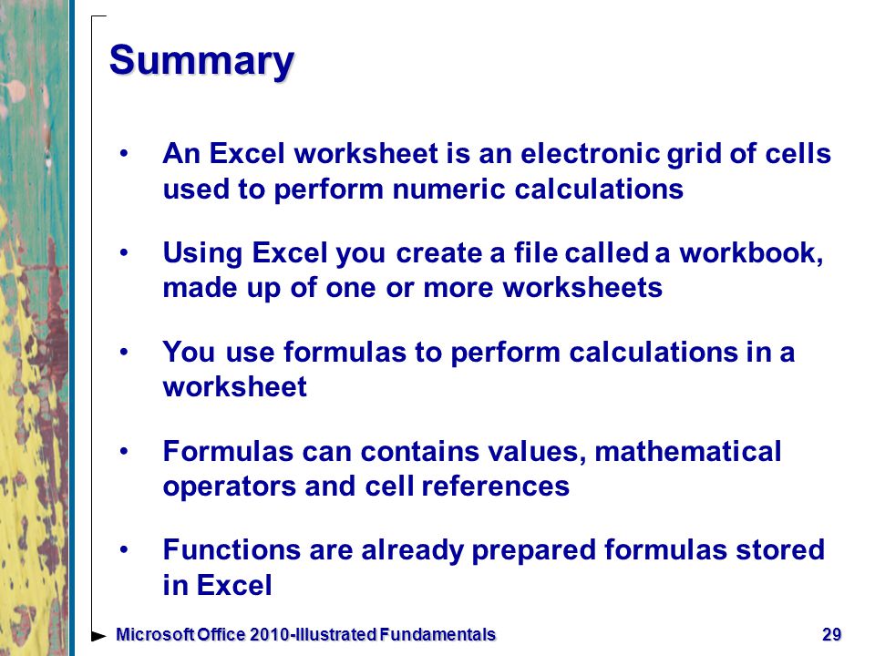 29Microsoft Office 2010-Illustrated Fundamentals Summary An Excel worksheet is an electronic grid of cells used to perform numeric calculations Using Excel you create a file called a workbook, made up of one or more worksheets You use formulas to perform calculations in a worksheet Formulas can contains values, mathematical operators and cell references Functions are already prepared formulas stored in Excel