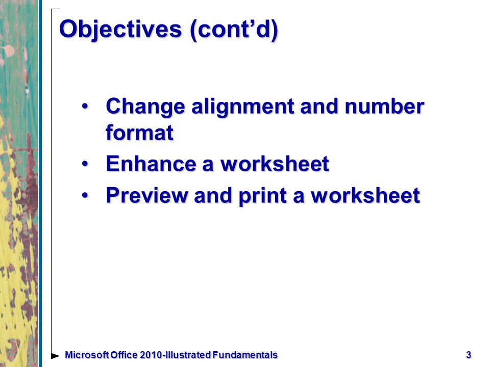 3Microsoft Office 2010-Illustrated Fundamentals Objectives (cont’d) Change alignment and number formatChange alignment and number format Enhance a worksheetEnhance a worksheet Preview and print a worksheetPreview and print a worksheet
