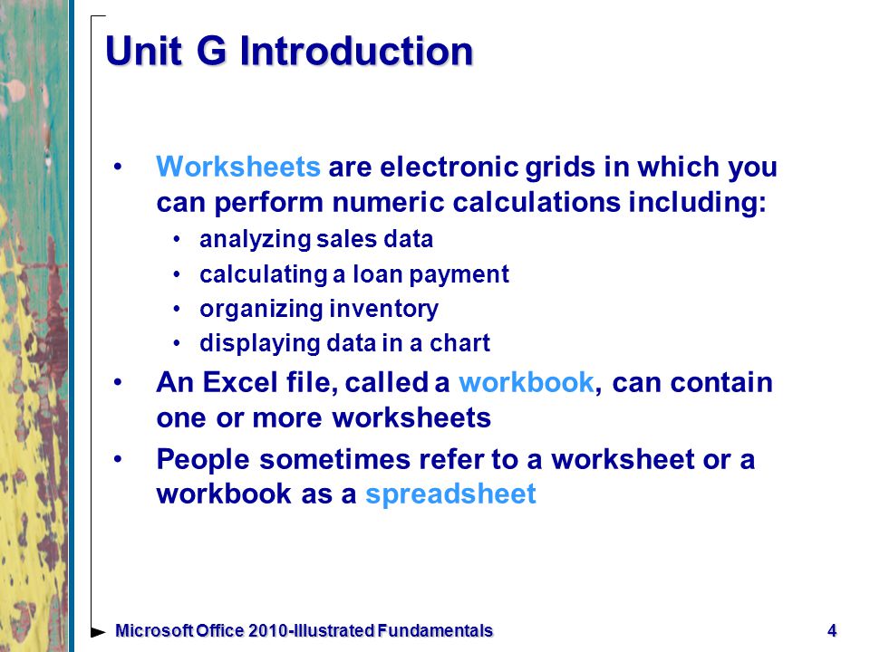 4Microsoft Office 2010-Illustrated Fundamentals Unit G Introduction Worksheets are electronic grids in which you can perform numeric calculations including: analyzing sales data calculating a loan payment organizing inventory displaying data in a chart An Excel file, called a workbook, can contain one or more worksheets People sometimes refer to a worksheet or a workbook as a spreadsheet