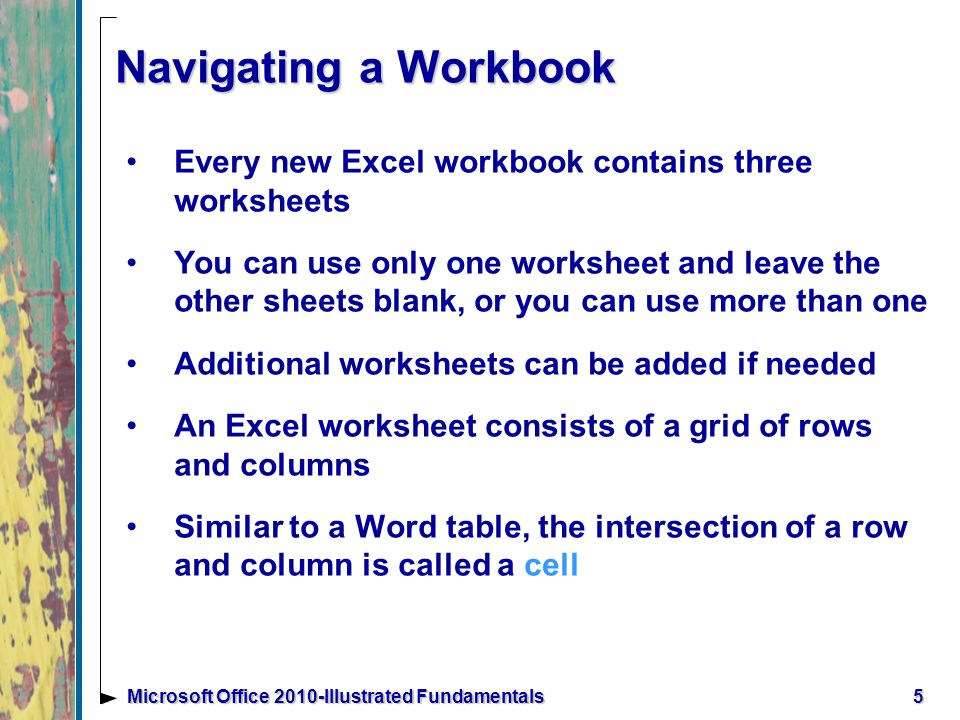 5Microsoft Office 2010-Illustrated Fundamentals Navigating a Workbook Every new Excel workbook contains three worksheets You can use only one worksheet and leave the other sheets blank, or you can use more than one Additional worksheets can be added if needed An Excel worksheet consists of a grid of rows and columns Similar to a Word table, the intersection of a row and column is called a cell