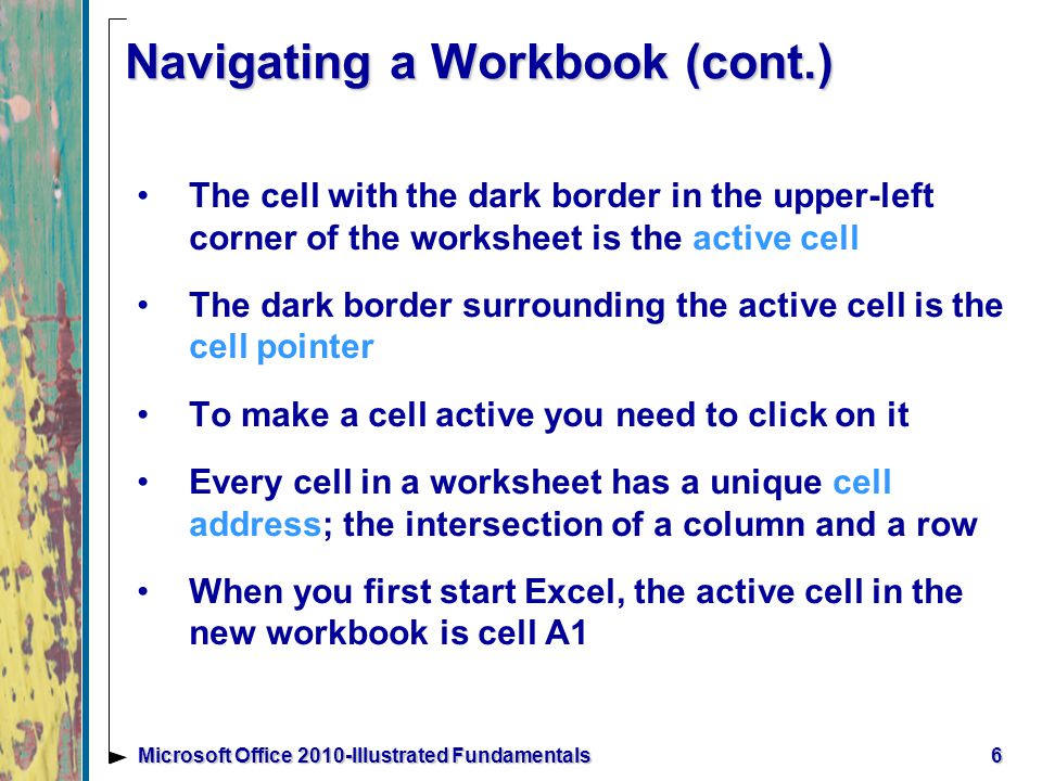 6Microsoft Office 2010-Illustrated Fundamentals Navigating a Workbook (cont.) The cell with the dark border in the upper-left corner of the worksheet is the active cell The dark border surrounding the active cell is the cell pointer To make a cell active you need to click on it Every cell in a worksheet has a unique cell address; the intersection of a column and a row When you first start Excel, the active cell in the new workbook is cell A1