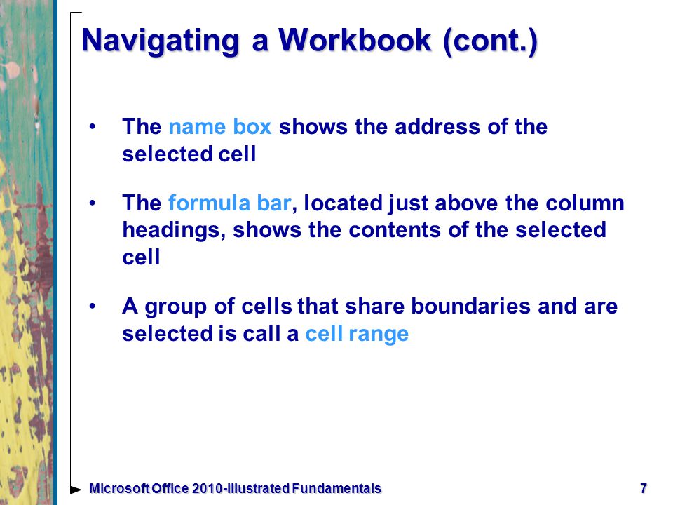 7Microsoft Office 2010-Illustrated Fundamentals Navigating a Workbook (cont.) The name box shows the address of the selected cell The formula bar, located just above the column headings, shows the contents of the selected cell A group of cells that share boundaries and are selected is call a cell range