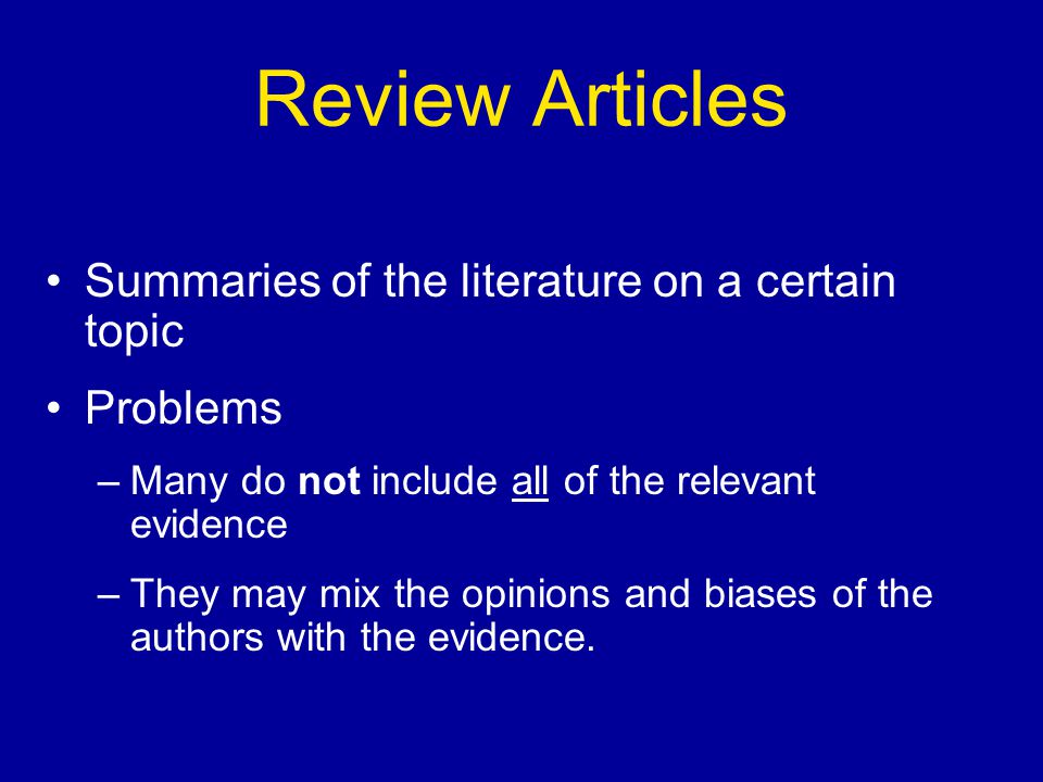 Review Articles Summaries of the literature on a certain topic Problems –Many do not include all of the relevant evidence –They may mix the opinions and biases of the authors with the evidence.