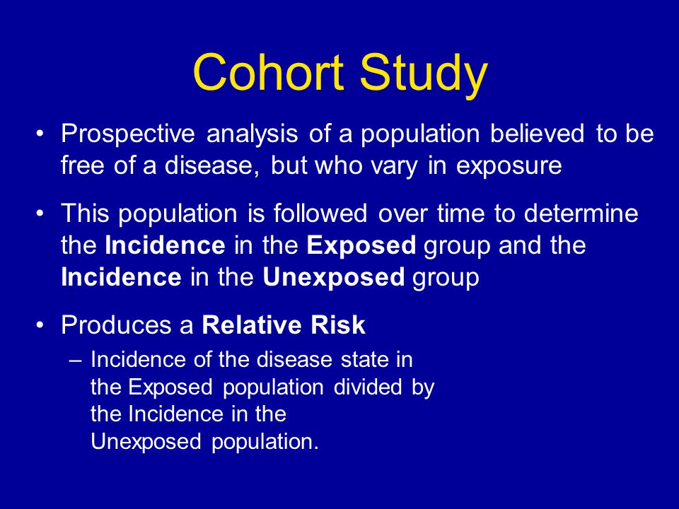 Cohort Study Prospective analysis of a population believed to be free of a disease, but who vary in exposure This population is followed over time to determine the Incidence in the Exposed group and the Incidence in the Unexposed group Produces a Relative Risk –Incidence of the disease state in the Exposed population divided by the Incidence in the Unexposed population.