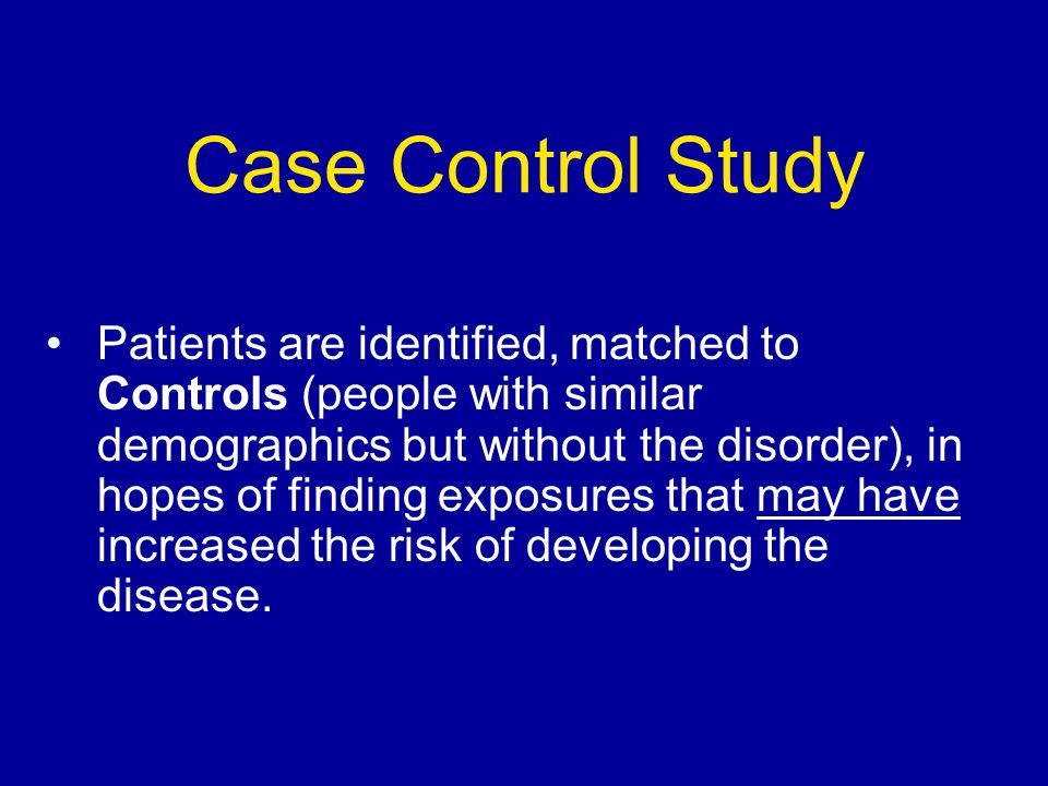 Case Control Study Patients are identified, matched to Controls (people with similar demographics but without the disorder), in hopes of finding exposures that may have increased the risk of developing the disease.