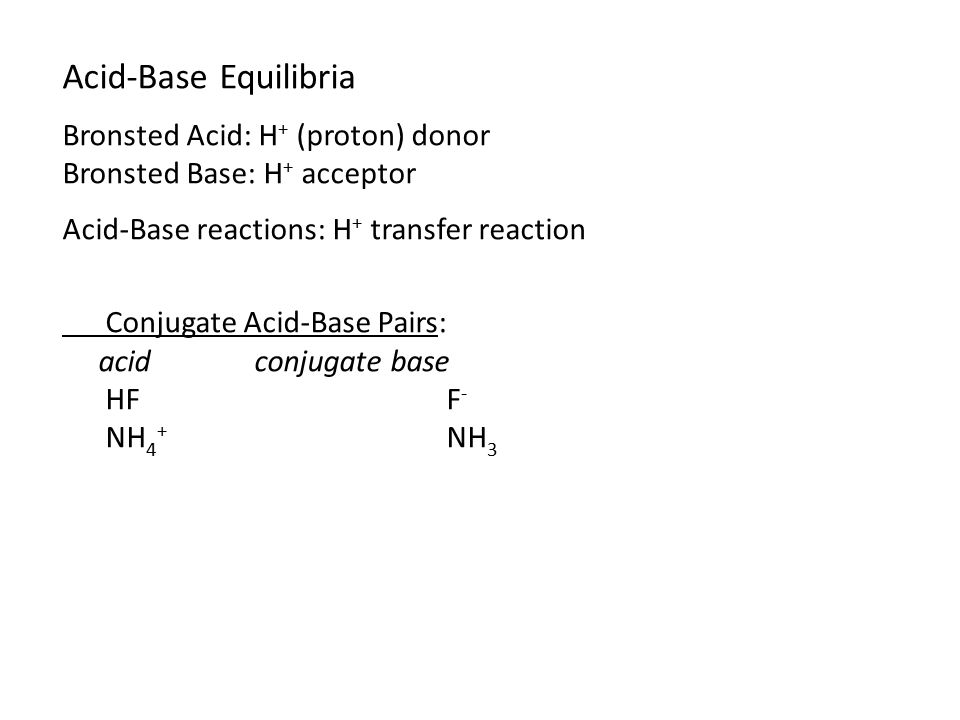 Acid-Base Equilibria Bronsted Acid: H + (proton) donor Bronsted Base: H + acceptor Acid-Base reactions: H + transfer reaction Conjugate Acid-Base Pairs: acidconjugate base HFF - NH 4 + NH 3