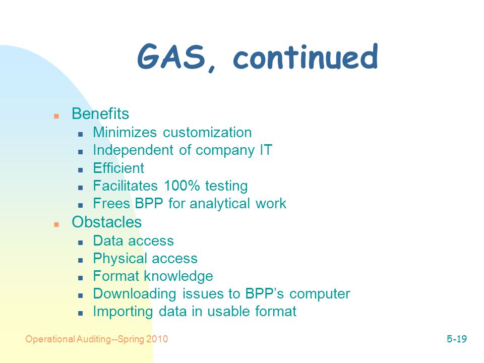 Operational Auditing--Spring GAS, continued n Benefits n Minimizes customization n Independent of company IT n Efficient n Facilitates 100% testing n Frees BPP for analytical work n Obstacles n Data access n Physical access n Format knowledge n Downloading issues to BPP’s computer n Importing data in usable format