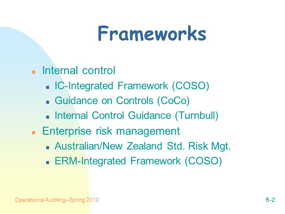 Operational Auditing--Spring Frameworks n Internal control n IC-Integrated Framework (COSO) n Guidance on Controls (CoCo) n Internal Control Guidance (Turnbull) n Enterprise risk management n Australian/New Zealand Std.